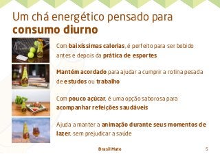 Brasil Mate 5
Um chá energético pensado para
consumo diurno
Com baixíssimas calorias, é perfeito para ser bebido
antes e depois da prática de esportes
Mantém acordado para ajudar a cumprir a rotina pesada
de estudos ou trabalho
Com pouco açúcar, é uma opção saborosa para
acompanhar refeições saudáveis
Ajuda a manter a animação durante seus momentos de
lazer, sem prejudicar a saúde
 