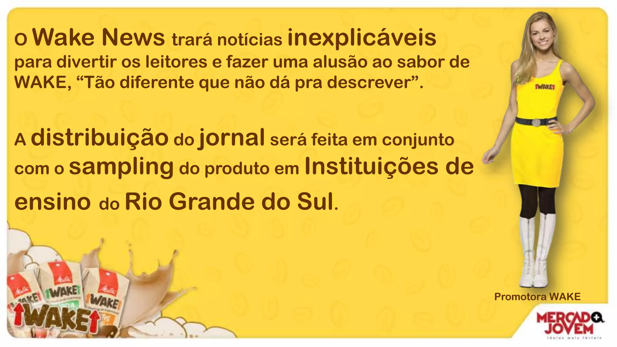 O Wake News trará notícias inexplicáveis
para divertir os leitores e fazer uma alusão ao sabor de
WAKE, “Tão diferente que não dá pra descrever”.
A distribuição do jornal será feita em conjunto
com o sampling do produto em Instituições de
ensino do Rio Grande do Sul.
Promotora WAKE
 
