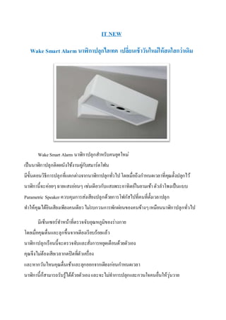 IT NEW
Wake Smart Alarm นาฬิกาปลุกไฮเทค เปลี่ยนเช้าวันใหม่ให้สดใสกว่าเดิม
Wake Smart Alarm นาฬิกาปลุกสาหรับคนยุคใหม่
เป็นนาฬิกาปลุกติดผนังใช้งานคู่กับสมาร์ตโฟน
มีขั้นตอนวิธีการปลุกที่แตกต่างจากนาฬิกาปลุกทั่วไปโดยเมื่อถึงกาหนดเวลาที่คุณตั้งปลุกไว้
นาฬิกานี้จะค่อยๆฉายแสงอ่อนๆ เช่นเดียวกับแสงพระอาทิตย์ในยามเช้าตัวลาโพงเป็นแบบ
Parametric Speaker ควบคุมการส่งเสียงปลุกด้วยการโฟกัสไปที่คนที่ตั้งเวลาปลุก
ทาให้คุณได้ยินเสียงเพียงคนเดียวไม่รบกวนการพักผ่อนของคนข้างๆเหมือนนาฬิกาปลุกทั่วไป
มีเซ็นเซอร์ทาหน้าที่ตรวจจับอุณหภูมิของร่างกาย
โดยเมื่อคุณตื่นและลุกขึ้นจากเตียงเรียบร้อยแล้ว
นาฬิกาปลุกเรือนนี้จะตรวจจับและสั่งการหยุดเตือนด้วยตัวเอง
คุณจึงไม่ต้องเสียเวลากดปิดที่ตัวเครื่อง
และหากวันไหนคุณตื่นเช้าและลุกออกจากเตียงก่อนกาหนดเวลา
นาฬิกานี้ก็สามารถรับรู้ได้ด้วยตัวเองและจะไม่ทาการปลุกและกวนใจคนอื่นให้วุ่นวาย
 