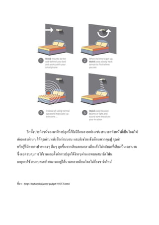 อีกทั้งประโยชน์ของนาฬิกาปลุกนี้ก็ยังมีอีกหลายอย่างเช่นสามารถทาหน้าที่เป็นโคมไฟ
ส่องแสงอ่อนๆ ให้คุณอ่านหนังสือก่อนนอน และยังช่วยแจ้งเตือนหากคุณปู่ คุณย่า
หรือผู้ที่มีอาการป่วยหลงๆ ลืมๆ ลุกขึ้นจากเตียงตอนกลางดึกแล้วไม่กลับมาที่เตียงเป็นเวลานาน
ซึ่งจะควบคุมการใช้งานและตั้งค่าการปลุกได้ง่ายๆผ่านแอพบนสมาร์ตโฟน
อายุการใช้งานแบตเตอรี่สามารถอยู่ได้นานหลายเดือนโดยไม่ต้องชาร์จใหม่
ที่มา : http://tech.mthai.com/gadget/48053.html
 