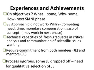 Experiences and Achievements
SE Approach did not work- WHY?- Competing
need, time, monetary compensation, gasp of
concept- ( may work in next phase)
Process rigorous, some JE dropped off – need
for qualitative selection of JE
Technical capacities of fresh graduates in critical
analysis and communication of scientific issues
wanting
Require commitment from both mentees (JE) and
mentors (SE)
On objectives ? What – some, Why- some,
How- next SIANI phase
 