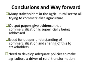 Many stakeholders in the agricultural sector all
trying to commercialize agriculture
Conclusions and Way forward
Output papers give evidence that
commercialization is superficially being
addressed
Need for deeper understanding of
commercialization and sharing of this to
stakeholders
Need to develop adequate policies to make
agriculture a driver of rural transformation
 