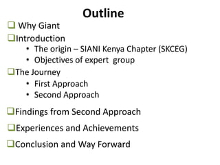 Outline
Introduction
The Journey
Experiences and Achievements
Findings from Second Approach
• The origin – SIANI Kenya Chapter (SKCEG)
• Objectives of expert group
• First Approach
• Second Approach
Conclusion and Way Forward
 Why Giant
 