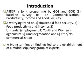 Introduction
 A brainstorming on findings led to the establishment
of a multidisciplinary group of experts.
ASDSP a joint programme by GOS and GOK (3)
baseline survey tell on Commercialization;-
Productivity, Income and Food Security
A worrying trend on 1) Household food security, 2)
Food productivity and incomes 3)
Un(under)employment 4) Youth and Women in
agriculture 5) Land degradation and 6) little/No
commercialization
 