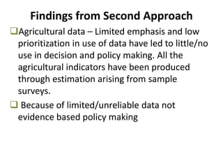 Agricultural data – Limited emphasis and low
prioritization in use of data have led to little/no
use in decision and policy making. All the
agricultural indicators have been produced
through estimation arising from sample
surveys.
 Because of limited/unreliable data not
evidence based policy making
Findings from Second Approach
 