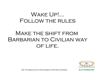 Wake Up!… Follow the rules Make the shift from  Barbarian to Civilian way of life. Note: The images are part of a photo campaign by Traffic Police of Hyderabad.  W.H.Y.FOUNDATION 