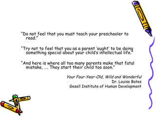 “ Do not feel that you must teach your preschooler to read.” “ Try not to feel that you as a parent ‘ought’ to be doing something special about your child’s intellectual life.” “ And here is where all too many parents make that fatal mistake, …. They start their child too soon.” Your Four-Year-Old, Wild and Wonderful Dr. Louise Bates Gesell Institute of Human Development 