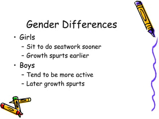 Gender Differences Girls Sit to do seatwork sooner Growth spurts earlier Boys Tend to be more active Later growth spurts 