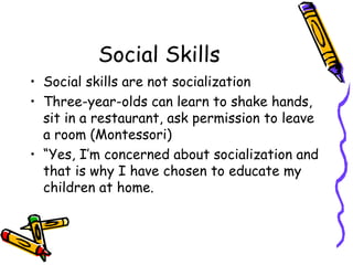 Social Skills Social skills are not socialization Three-year-olds can learn to shake hands, sit in a restaurant, ask permission to leave a room (Montessori) “ Yes, I’m concerned about socialization and that is why I have chosen to educate my children at home. 