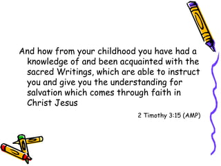 And how from your childhood you have had a knowledge of and been acquainted with the sacred Writings, which are able to instruct you and give you the understanding for salvation which comes through faith in Christ Jesus 2 Timothy 3:15 (AMP) 