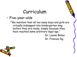 Curriculum Five-year-olds “ We maintain that all too many boys and girls are virtually kidnapped into kindergarten long before they are ready, simply because they have reached some arbitrary legal age.” Dr. Louise Bates Dr. Frances Ilg 