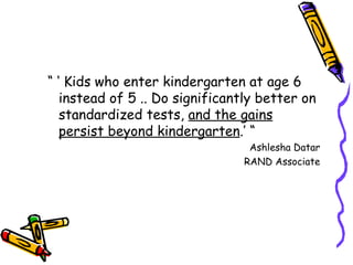 “ ‘  Kids who enter kindergarten at age 6 instead of 5 .. Do significantly better on standardized tests,  and the gains persist beyond kindergarten .’ “ Ashlesha Datar RAND Associate 