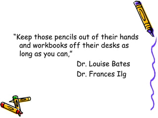 “ Keep those pencils out of their hands and workbooks off their desks as long as you can,” Dr. Louise Bates Dr. Frances Ilg 