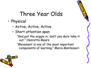Three Year Olds Physical Active, Active, Active Short attention span “ God put the wiggle in, don’t you dare take it out.” Henretta Mears “ Movement is one of the most important components of learning.” Maria Montessori 