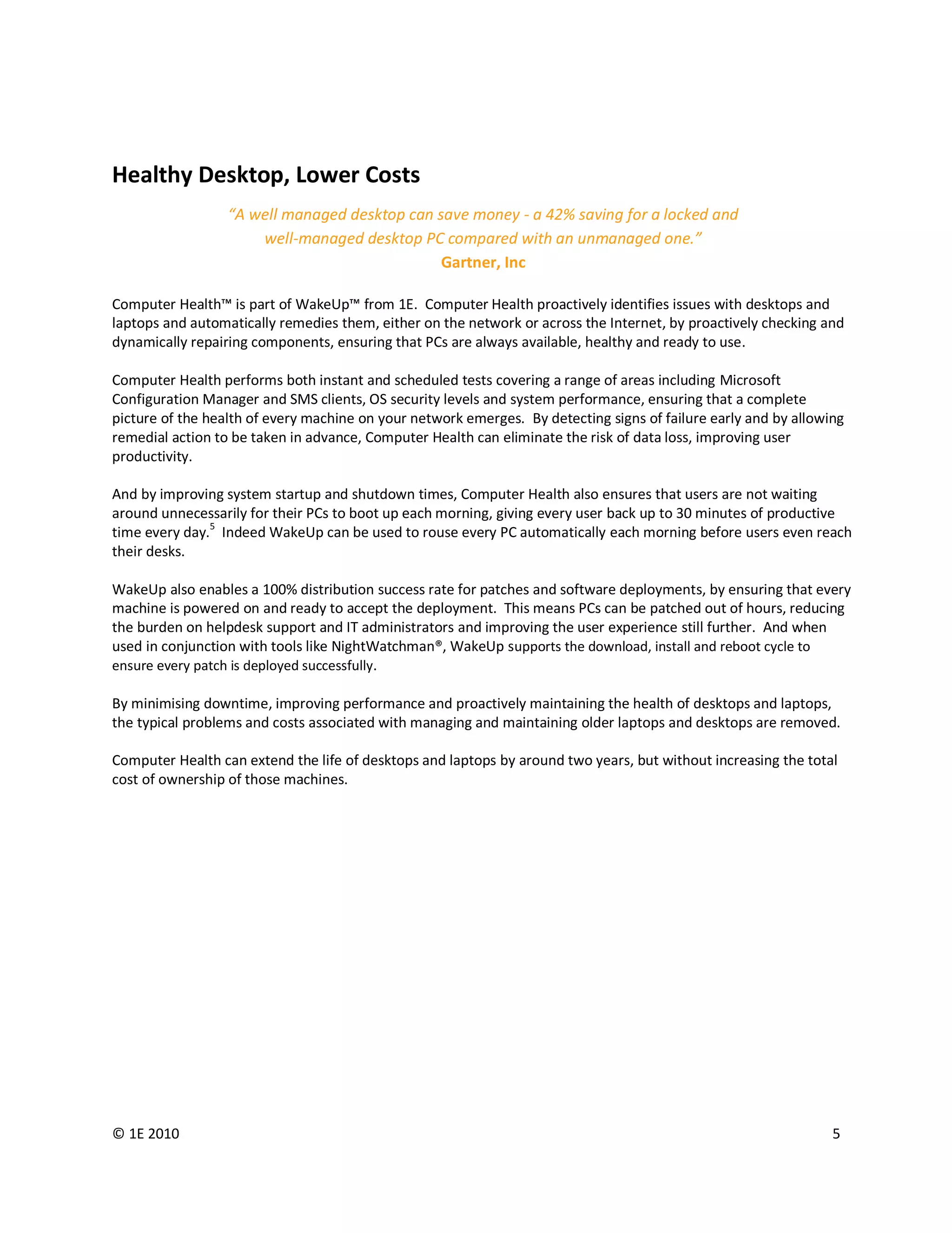 Healthy Desktop, Lower Costs
                  “A well managed desktop can save money - a 42% saving for a locked and
                      well-managed desktop PC compared with an unmanaged one.”
                                               Gartner, Inc

Computer Health™ is part of WakeUp™ from 1E. Computer Health proactively identifies issues with desktops and
laptops and automatically remedies them, either on the network or across the Internet, by proactively checking and
dynamically repairing components, ensuring that PCs are always available, healthy and ready to use.

Computer Health performs both instant and scheduled tests covering a range of areas including Microsoft
Configuration Manager and SMS clients, OS security levels and system performance, ensuring that a complete
picture of the health of every machine on your network emerges. By detecting signs of failure early and by allowing
remedial action to be taken in advance, Computer Health can eliminate the risk of data loss, improving user
productivity.

And by improving system startup and shutdown times, Computer Health also ensures that users are not waiting
around unnecessarily for their PCs to boot up each morning, giving every user back up to 30 minutes of productive
time every day.5 Indeed WakeUp can be used to rouse every PC automatically each morning before users even reach
their desks.

WakeUp also enables a 100% distribution success rate for patches and software deployments, by ensuring that every
machine is powered on and ready to accept the deployment. This means PCs can be patched out of hours, reducing
the burden on helpdesk support and IT administrators and improving the user experience still further. And when
used in conjunction with tools like NightWatchman®, WakeUp supports the download, install and reboot cycle to
ensure every patch is deployed successfully.

By minimising downtime, improving performance and proactively maintaining the health of desktops and laptops,
the typical problems and costs associated with managing and maintaining older laptops and desktops are removed.

Computer Health can extend the life of desktops and laptops by around two years, but without increasing the total
cost of ownership of those machines.




© 1E 2010                                                                                                        5
 