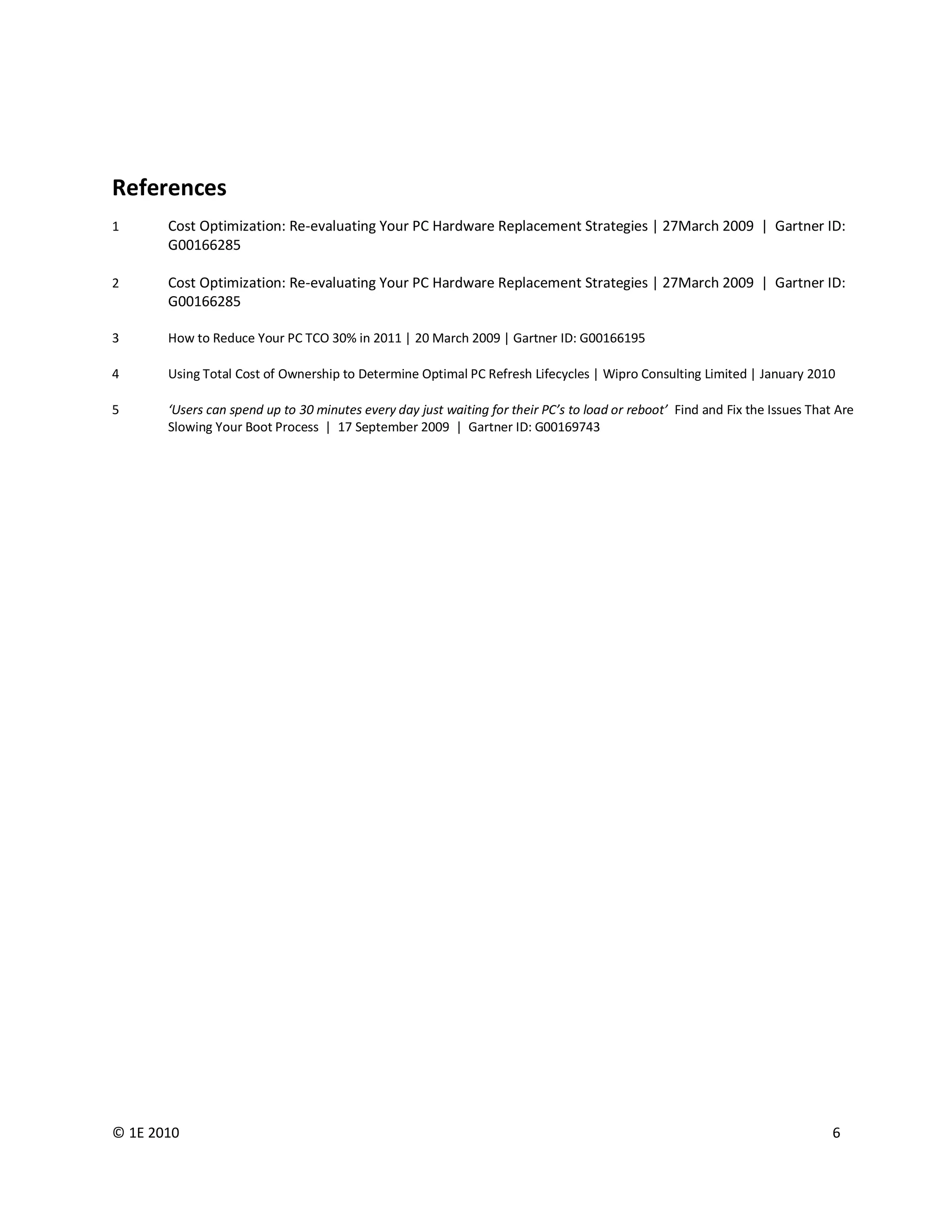 References
1      Cost Optimization: Re-evaluating Your PC Hardware Replacement Strategies | 27March 2009 | Gartner ID:
       G00166285

2      Cost Optimization: Re-evaluating Your PC Hardware Replacement Strategies | 27March 2009 | Gartner ID:
       G00166285

3      How to Reduce Your PC TCO 30% in 2011 | 20 March 2009 | Gartner ID: G00166195

4      Using Total Cost of Ownership to Determine Optimal PC Refresh Lifecycles | Wipro Consulting Limited | January 2010

5      ‘Users can spend up to 30 minutes every day just waiting for their PC’s to load or reboot’ Find and Fix the Issues That Are
       Slowing Your Boot Process | 17 September 2009 | Gartner ID: G00169743




© 1E 2010                                                                                                                     6
 