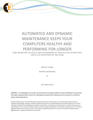 AUTOMATED AND DYNAMIC
                      MAINTENANCE KEEPS YOUR
                      COMPUTERS HEALTHY AND
                      PERFORMING FOR LONGER
   HOW IMPROVING THE HEALTH AND PERFORMANCE OF YOUR PCS CAN EXTEND THEIR
                    USEFUL LIFE EXPECTANCY BY TWO YEARS




                                                              SOPHIE CHANG

                                                          MARTIN ANDERSON

                                                                        1E



                                                              OCTOBER 2010



ABSTRACT: This whitepaper sets out the 1E view of how 1E Computer Health™ (as part of WakeUp™) can maintain
the health and performance of your PCs, allowing you to extend their lifecycle by up to two years in an effort to
reduce capital expenditure.

All rights reserved. No part of this document shall be reproduced, stored in a retrieval system, or transmitted by any means, electronic,
mechanical, photocopying, recording, or otherwise, without permission from 1E. No patent liability is assumed with respect to the use of the
information contained herein. Although every precaution has been taken in the preparation of this document, 1E and the authors assume no
responsibility for errors or omissions. Neither is liability assumed for damages resulting from the information contained her ein. The 1E name is a
registered trademark of 1E in the UK, US and EC. The 1E logo is a registered trademark of 1E in the UK, EC and under the Madrid protocol.
NightWatchman is a registered trademark in the US and EU.
 