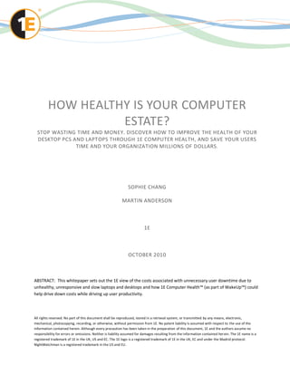 HOW HEALTHY IS YOUR COMPUTER
                   ESTATE?
  STOP WASTING TIME AND MONEY. DISCOVER HOW TO IMPROVE THE HEALTH OF YOUR
  DESKTOP PCS AND LAPTOPS THROUGH 1E COMPUTER HEALTH, AND SAVE YOUR USERS
               TIME AND YOUR ORGANIZATION MILLIONS OF DOLLARS.




                                                              SOPHIE CHANG

                                                          MARTIN ANDERSON



                                                                        1E



                                                              OCTOBER 2010



ABSTRACT: This whitepaper sets out the 1E view of the costs associated with unnecessary user downtime due to
unhealthy, unresponsive and slow laptops and desktops and how 1E Computer Health™ (as part of WakeUp™) could
help drive down costs while driving up user productivity.




All rights reserved. No part of this document shall be reproduced, stored in a retrieval system, or transmitted by any means, electronic,
mechanical, photocopying, recording, or otherwise, without permission from 1E. No patent liability is assumed with respect to the use of the
information contained herein. Although every precaution has been taken in the preparation of this document, 1E and the authors assume no
responsibility for errors or omissions. Neither is liability assumed for damages resulting from the information contained her ein. The 1E name is a
registered trademark of 1E in the UK, US and EC. The 1E logo is a registered trademark of 1E in the UK, EC and under the Madrid protocol.
NightWatchman is a registered trademark in the US and EU.
 