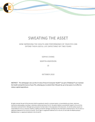SWEATING THE ASSET
                HOW IMPROVING THE HEALTH AND PERFORMANCE OF YOUR PCS CAN
                     EXTEND THEIR USEFUL LIFE EXPECTANCY BY TWO YEARS




                                                              SOPHIE CHANG

                                                          MARTIN ANDERSON

                                                                        1E



                                                              OCTOBER 2010



ABSTRACT: This whitepaper sets out the 1E view of how 1E Computer Health™ (as part of WakeUp™) can maintain
the health and performance of your PCs, allowing you to extend their lifecycle by up to two years in an effort to
reduce capital expenditure.




All rights reserved. No part of this document shall be reproduced, stored in a retrieval system, or transmitted by any means, electronic,
mechanical, photocopying, recording, or otherwise, without permission from 1E. No patent liability is assumed with respect to the use of the
information contained herein. Although every precaution has been taken in the preparation of this document , 1E and the authors assume no
responsibility for errors or omissions. Neither is liability assumed for damages resulting from the information contained her ein. The 1E name is a
registered trademark of 1E in the UK, US and EC. The 1E logo is a registered trademark of 1E in the UK, EC and under the Madrid protocol.
NightWatchman is a registered trademark in the US and EU.
 