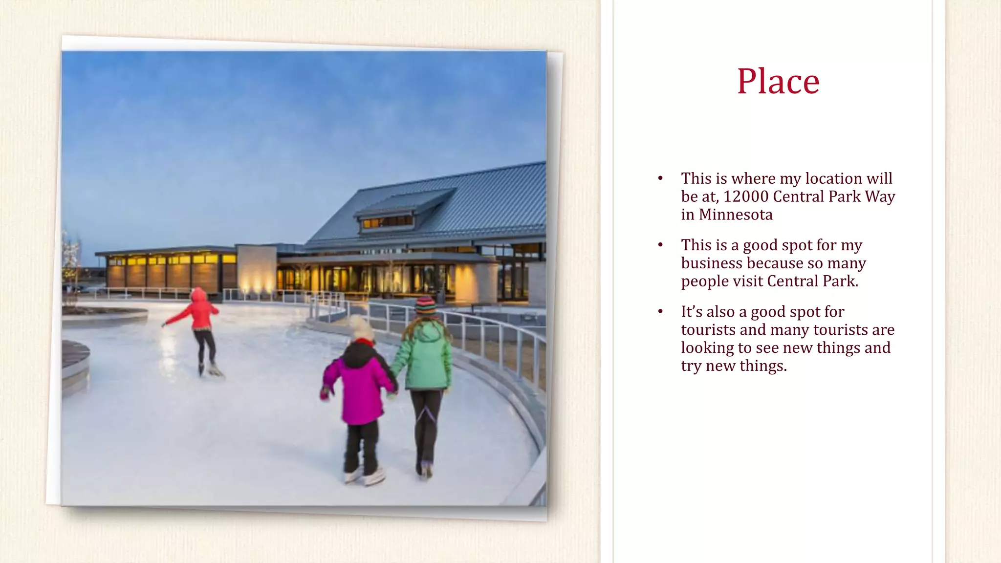 Place
• This is where my location will
be at, 12000 Central Park Way
in Minnesota
• This is a good spot for my
business because so many
people visit Central Park.
• It’s also a good spot for
tourists and many tourists are
looking to see new things and
try new things.
 