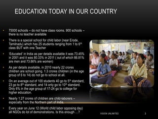 EDUCATION TODAY IN OUR COUNTRY

•   75000 schools – do not have class rooms. 900 schools –
    there is no teacher available
•   There is a special school for child labor (near Erode,
    Tamilnadu) which has 25 students ranging from 1 to 6 th
    class BUT with one Teacher
•   „Educated‟ in India as per details available it was 73.45%
    in 2001 and it was 80.33% in 2011 ( out of which 86.81%
    are men and 73.86% are women)
•   As per details available, in 2010 nearly 22 crores
    children are school going. 1.3 crores children (in the age
    group of 6 to 14) do not go to school at all.
•   On an average out of 100 students 40 go to 5 th standard,
    23 go to 8th standard, and 14 only go to 10 th standard.
    Only 6% in the age group of 17-24 go to college for
    higher education.
•   Nearly 1.27 crores of children are child-laborers –
    especially from the Northern part of India.
•   Every year on June 12 (World child labor opposing day)
    all NGOs do lot of demonstrations. Is this enough …?         VISION UNLIMITED   3
 