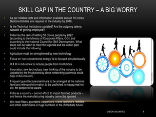SKILL GAP IN THE COUNTRY – A BIG WORRY
•   As per reliable facts and information available around 10 crores
    Diploma Holders are required in the industry by 2016.
•   Is the Technical Institutions updated? Are the outgoing talents
    capable of getting employed?!
•   India has the task of skilling 50 crores people by 2022
    (according to the Ministry of Corporate Affairs, GOI) and
    according to the National Council for Skill Development. What
    steps can be taken to meet this agenda and the action plan
    could include the following
•   Agriculture must be strengthened by new technology
•   Focus on „non-conventional energy‟ is to focused simultaneously
•   R & D in industries to include people from Institutions
•   Innovation, new technology, new thinking of the industry to be
    updated by the Institutions by close networking (alumnus could
    help in this mission)
•   Frequent guest lectures/seminars to be arranged at the national
    level and relevant information to be published in magazines/net
    etc. for people to be aware.
•   India as a country – cannot afford to import finished products –
    and hence the manufacturing industry cannot be ignored.
•   We need fitters, plumbers, carpenters, crane operators, welders
    and other technicians in huge numbers in the immediate future.

                                                                       VISION UNLIMITED   4
 