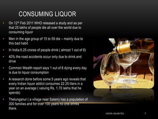 CONSUMING LIQUOR
•   On 12th Feb 2011 WHO released a study and as per
    that 25 lakhs of people die all over the world due to
    consuming liquor
•   Men in the age group of 15 to 59 die – mainly due to
    this bad habit
•   In India 6.25 crores of people drink ( almost 1 out of 6)
•   40% the road accidents occur only due to drink and
    drive
•   Common Wealth report says 1 out of 8 dying every day
    is due to liquor consumption
•   A research done before some 5 years ago reveals that
    every Indian liquor addict consumes 22.25 liters in a
    year on an average ( valuing Rs. 1.70 lakhs that he
    spends)
•   Thelunganur ( a village near Salem) has a population of
    300 families and for over 100 years no one drinks
    there.
                                                                VISION UNLIMITED   7
 