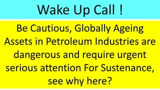 Be Cautious, Globally Ageing
Assets in Petroleum Industries are
dangerous and require urgent
serious attention For Sustenance,
see why here?
Wake Up Call !
 