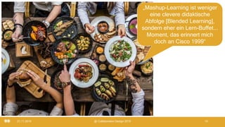 21.11.2019 @ Collaboration Design 2019 10
„Mashup-Learning ist weniger
eine clevere didaktische
Abfolge [Blended Learning],
sondern eher ein Lern-Buffet...
Moment, das erinnert mich
doch an Cisco 1999“
 