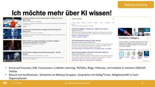 Ich möchte mehr über KI wissen!
21.11.2019 @ Collaboration Design 2019 18
• Kurse auf Coursera, EdX, FutureLearn, LinkedIn Learning, TedTalks, Blogs, Podcasts, Lernmodule in meinem LMS/LXP,
Twitter
• Besuch von Konferenzen, Teilnahme an Meetup Gruppen, Gespräche mit Kolleg*innen, Mitgliedschaft in Fach-
Organisationen
Mashup-Learning
 