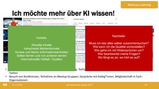 Ich möchte mehr über KI wissen!
21.11.2019 @ Collaboration Design 2019 20
• Kurse auf Coursera, EdX, FutureLearn, LinkedIn Learning, TedTalks, Blogs, Podcasts, Lernmodule in meinem LMS/LXP,
Twitter
• Besuch von Konferenzen, Teilnahme an Meetup Gruppen, Gespräche mit Kolleg*innen, Mitgliedschaft in Fach-
Organisationen
Vorteile:
Aktuelle Inhalte
Verschiede Medienformate
Grosse und kleine Informationseinheiten
Selber lernen und von anderen lernen
Internationelle Vielfalt / Quellen
Nachteile:
Muss ich das alles selber zusammensuchen?
Wie kann ich die Qualität sicherstellen?
Wie gehe ich mit Widersprüchen um?
Wer beantwortet meine Fragen?
Wo fängt es an, wo hört es auf?
Mashup-Learning
 