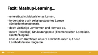 Fazit: Mashup-Learning...
• unterstützt individualisiertes Lernen,
• fordert aber auch selbstgesteuertes Lernen
(Selbstlernkompetenz!),
• deckt vielfältige Lernformen und –formate ab,
• macht [freiwillige] Strukturangebote (Themencluster, Lernpfade,
Empfehlungen),
• kann durch Kuratieren neuer Lerninhalte rasch auf neue
Lernbedürfnisse reagieren.
21.11.2019 @ Collaboration Design 2019 26
 