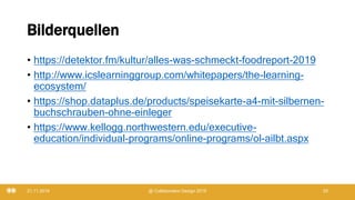 Bilderquellen
• https://detektor.fm/kultur/alles-was-schmeckt-foodreport-2019
• http://www.icslearninggroup.com/whitepapers/the-learning-
ecosystem/
• https://shop.dataplus.de/products/speisekarte-a4-mit-silbernen-
buchschrauben-ohne-einleger
• https://www.kellogg.northwestern.edu/executive-
education/individual-programs/online-programs/ol-ailbt.aspx
21.11.2019 @ Collaboration Design 2019 29
 