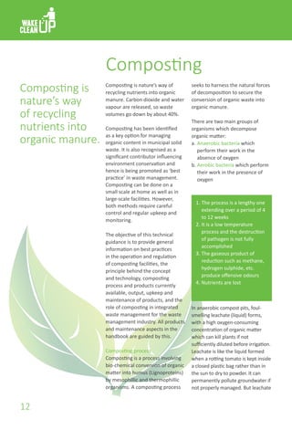 Composting
Composting is nature’s way of
recycling nutrients into organic
manure. Carbon dioxide and water
vapour are released, so waste
volumes go down by about 40%.
Composting has been identified
as a key option for managing
organic content in municipal solid
waste. It is also recognised as a
significant contributor influencing
environment conservation and
hence is being promoted as ‘best
practice’ in waste management.
Composting can be done on a
small scale at home as well as in
large-scale facilities. However,
both methods require careful
control and regular upkeep and
monitoring.
The objective of this technical
guidance is to provide general
information on best practices
in the operation and regulation
of composting facilities, the
principle behind the concept
and technology, composting
process and products currently
available, output, upkeep and
maintenance of products, and the
role of composting in integrated
waste management for the waste
management industry. All products
and maintenance aspects in the
handbook are guided by this.
Composting process
Composting is a process involving
bio-chemical conversion of organic
matter into humus (Lignoproteins)
by mesophillic and thermophillic
organisms. A composting process
Composting is
nature’s way
of recycling
nutrients into
organic manure.
seeks to harness the natural forces
of decomposition to secure the
conversion of organic waste into
organic manure.
There are two main groups of
organisms which decompose
organic matter:
a.	Anaerobic bacteria which
	 perform their work in the
	 absence of oxygen
b.	Aerobic bacteria which perform
	 their work in the presence of
	 oxygen
Anaerobic Composting
1.	The process is a lengthy one
	 extending over a period of 4
	 to 12 weeks
2.	It is a low temperature
	 process and the destruction
	 of pathogen is not fully
	 accomplished
3.	The gaseous product of
	 reduction such as methane,
	 hydrogen sulphide, etc.
	 produce offensive odours
4.	Nutrients are lost
In anaerobic compost pits, foul-
smelling leachate (liquid) forms,
with a high oxygen-consuming
concentration of organic matter
which can kill plants if not
sufficiently diluted before irrigation.
Leachate is like the liquid formed
when a rotting tomato is kept inside
a closed plastic bag rather than in
the sun to dry to powder. It can
permanently pollute groundwater if
not properly managed. But leachate
12
 