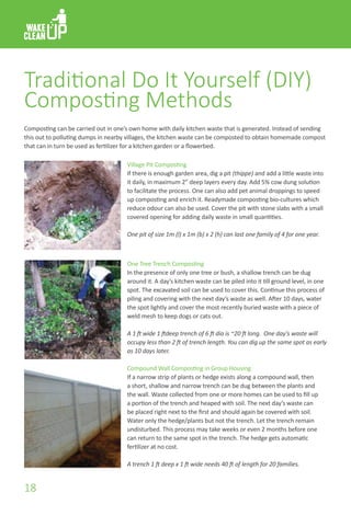 Traditional Do It Yourself (DIY)
Composting Methods
Village Pit Composting
If there is enough garden area, dig a pit (thippe) and add a little waste into
it daily, in maximum 2” deep layers every day. Add 5% cow dung solution
to facilitate the process. One can also add pet animal droppings to speed
up composting and enrich it. Readymade composting bio-cultures which
reduce odour can also be used. Cover the pit with stone slabs with a small
covered opening for adding daily waste in small quantities.
One pit of size 1m (l) x 1m (b) x 2 (h) can last one family of 4 for one year.
One Tree Trench Composting
In the presence of only one tree or bush, a shallow trench can be dug
around it. A day’s kitchen waste can be piled into it till ground level, in one
spot. The excavated soil can be used to cover this. Continue this process of
piling and covering with the next day’s waste as well. After 10 days, water
the spot lightly and cover the most recently buried waste with a piece of
weld mesh to keep dogs or cats out.
A 1 ft wide 1 ftdeep trench of 6 ft dia is ~20 ft long. One day’s waste will
occupy less than 2 ft of trench length. You can dig up the same spot as early
as 10 days later.
Compound Wall Composting in Group Housing
If a narrow strip of plants or hedge exists along a compound wall, then
a short, shallow and narrow trench can be dug between the plants and
the wall. Waste collected from one or more homes can be used to fill up
a portion of the trench and heaped with soil. The next day’s waste can
be placed right next to the first and should again be covered with soil.
Water only the hedge/plants but not the trench. Let the trench remain
undisturbed. This process may take weeks or even 2 months before one
can return to the same spot in the trench. The hedge gets automatic
fertilizer at no cost.
A trench 1 ft deep x 1 ft wide needs 40 ft of length for 20 families.
Composting can be carried out in one’s own home with daily kitchen waste that is generated. Instead of sending
this out to polluting dumps in nearby villages, the kitchen waste can be composted to obtain homemade compost
that can in turn be used as fertilizer for a kitchen garden or a flowerbed.
18
 