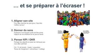 … et se préparer à l’écraser !
Pour aller chercher les plus gros, il faut être
meilleur qu’eux !
1. Aligner son site
Expliquer à vos équipes quels sont les points
majeurs de vos ambitions et ne pas se mentir
2. Donner du sens
Partager les objectifs et poser les métriques que
vous allez optimiser
CA > Tx de transfo. > leads > acquisition
Temps de chargement > sémantique > maillage
3. Penser KPI / OKR
 