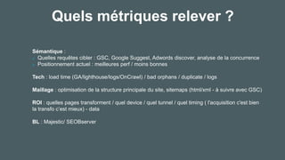 Quels métriques relever ?
Sémantique :
Quelles requêtes cibler : GSC, Google Suggest, Adwords discover, analyse de la concurrence
Positionnement actuel : meilleures perf / moins bonnes
Tech : load time (GA/lighthouse/logs/OnCrawl) / bad orphans / duplicate / logs
Maillage : optimisation de la structure principale du site, sitemaps (html/xml - à suivre avec GSC)
ROI : quelles pages transforment / quel device / quel tunnel / quel timing ( l'acquisition c'est bien
la transfo c’est mieux) - data
BL : Majestic/ SEOBserver
 