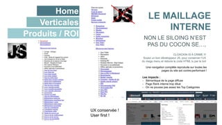 Home
Verticales
Produits / ROI
LE MAILLAGE
INTERNE
CLOACKIN IS A CRIME !!!
Soyez un bon développeur JS, pour conserver l’UX
du mega menu et réduire le code HTML lu par le bot
NON LE SILOING N’EST
PAS DU COCON SE…,
Une navigation complète reproduite sur toutes les
pages du site est contre-performant !
Les impacts :
- Sémantique de la page diffuse
- Page Rank interne trop dilué
- On ne pousse pas assez les Top Catégories
UX conservée !
User first !
 