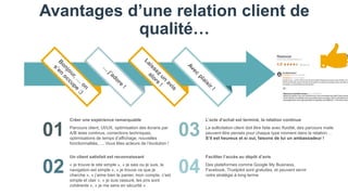 Avantages d’une relation client de
qualité…
01
02
03
04
Parcours client, UI/UX, optimisation des écrans par
A/B tests continus, corrections techniques,
optimisations de temps d’affichage, nouvelles
fonctionnalités,…. Vous êtes acteurs de l’évolution !
Créer une expérience remarquable
La sollicitation client doit être faite avec fluidité, des parcours mails
peuvent être pensés pour chaque type moment dans la relation…
S’il est heureux et si oui, faisons de lui un ambassadeur !
L’acte d’achat est terminé, la relation continue
« je trouve le site simple », « je sais ou je suis, la
navigation est simple », « je trouve ce que je
cherche », « j’aime bien le panier, mon compte, c’est
simple et clair », « je suis rassuré, les prix sont
cohérents », « je me sens en sécurité »
Un client satisfait est reconnaissant
Des plateformes comme Google My Business,
Facebook, Trustpilot sont gratuites, et peuvent servir
votre stratégie à long terme
Faciliter l’accès au dépôt d’avis
 