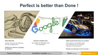 Perfect is better than Done !
Reprocess 4x5 joursOptim 4x5 joursQualitative Update 40 joursFast Init 20 jours
Analyser chaque fin de projet pour
tirer des enseignements
Célébrer les victoires et partager
les défaites !
POST MORTEM
NE JAMAIS SE REPOSER SUR
SES LAURIERS !
GOOGLE CHANGE VITE
Il est visible sur les requêtes cibles
Il est optimisé pour la conversion
Il fait peur à la concurrence !
Désolé ça ne plait pas à tout le monde :/
FAIRE UN SITE QUI COLLE A LA CIBLE
 