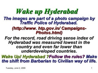 Wake up Hyderabad The images are part of a photo campaign by Traffic Police of Hyderabad.  (http://www. htp.gov.in/ Campaigns- Photos.html) For the record, road driving sense index of Hyderabad was measured lowest in the country and even far lower than underdeveloped countries. Wake Up! Hyderabad ? Follow the rules?   Make the shift from Barbarian to Civilian way of life. 