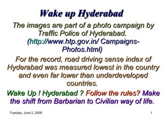 Wake up Hyderabad The images are part of a photo campaign by Traffic Police of Hyderabad.   ( http:// www .htp.gov.in/ Campaigns- Photos.html)   For the record, road driving sense index of Hyderabad was measured lowest in the country and even far lower than underdeveloped countries.  Wake Up ! Hyderabad ?   Follow the rules?   Make the shift from Barbarian to Civilian way of life.   