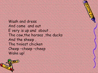 Wash and dress
And come and out
E very is up and about .
The cow,the horses ,the ducks
And the sheep ,
The tiniest chicken
Cheep –cheep –cheep
Wake up!
 