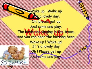 Wake up !
Wake up ! Wake up
it ’s a lovely day.
Oh !please get up
And come and play.
The birds are singing in the trees,
And you can hear the buzzing bees.
Wake up ! Wake up!
It ’s a lovely day
Oh ! Please get up
And come and play.
 