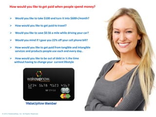 How would you like to get paid when people spend money?


Would you like to take $100 and turn it into $600+/month?



How would you like to get paid to travel?



Would you like to save $0.56 a mile while driving your car?



Would you mind if I gave you 22% off your cell phone bill?



How would you like to get paid from tangible and intangible
services and products people use each and every day..



How would you like to be out of debt in ½ the time
without having to change your current lifestyle

© 2012 WakeUpNow, Inc. All Rights Reserved.

 