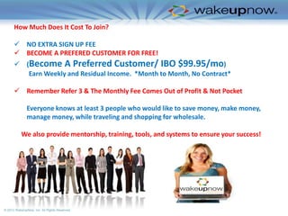 How Much Does It Cost To Join?
 NO EXTRA SIGN UP FEE
 BECOME A PREFERED CUSTOMER FOR FREE!
 (Become A Preferred Customer/ IBO $99.95/mo)
Earn Weekly and Residual Income. *Month to Month, No Contract*
 Remember Refer 3 & The Monthly Fee Comes Out of Profit & Not Pocket
Everyone knows at least 3 people who would like to save money, make money,
manage money, while traveling and shopping for wholesale.
We also provide mentorship, training, tools, and systems to ensure your success!

© 2012 WakeUpNow, Inc. All Rights Reserved.

 