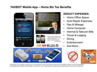 TAXBOT Mobile App – Home Biz Tax Benefits
DEDUCT EXPENSES:
• Home Office Space
• Auto Repair Expenses
• Gas & Mileage
• Home Computer
• Internet & Telecom Bills
• Travel & Lodging
• Dining
• Entertainment
• And More…

*WakeUpNow is not engaged in offering tax or accounting advice. Please seek professional advice from a qualified tax advisor to check the applicability
and eligibility before claiming any tax benefits or exemptions. You are responsible for compliance with the applicable tax laws for your circumstances.

 