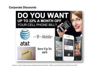 Corporate Discounts

Disclaimer: This percentage is based on qualified parts of your phone plan. T-Mobile is up to 12% and Verizon and AT&T are up to 22%.

 
