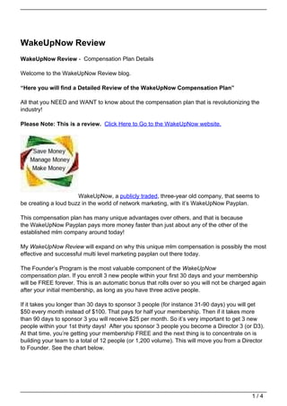 WakeUpNow Review
WakeUpNow Review - Compensation Plan Details

Welcome to the WakeUpNow Review blog.

“Here you will find a Detailed Review of the WakeUpNow Compensation Plan”

All that you NEED and WANT to know about the compensation plan that is revolutionizing the
industry!

Please Note: This is a review. Click Here to Go to the WakeUpNow website.




                      WakeUpNow, a publicly traded, three-year old company, that seems to
be creating a loud buzz in the world of network marketing, with it’s WakeUpNow Payplan.

This compensation plan has many unique advantages over others, and that is because
the WakeUpNow Payplan pays more money faster than just about any of the other of the
established mlm company around today!

My WakeUpNow Review will expand on why this unique mlm compensation is possibly the most
effective and successful multi level marketing payplan out there today.

The Founder’s Program is the most valuable component of the WakeUpNow
compensation plan. If you enroll 3 new people within your first 30 days and your membership
will be FREE forever. This is an automatic bonus that rolls over so you will not be charged again
after your initial membership, as long as you have three active people.

If it takes you longer than 30 days to sponsor 3 people (for instance 31-90 days) you will get
$50 every month instead of $100. That pays for half your membership. Then if it takes more
than 90 days to sponsor 3 you will receive $25 per month. So it’s very important to get 3 new
people within your 1st thirty days! After you sponsor 3 people you become a Director 3 (or D3).
At that time, you’re getting your membership FREE and the next thing is to concentrate on is
building your team to a total of 12 people (or 1,200 volume). This will move you from a Director
to Founder. See the chart below.




                                                                                           1/4
 