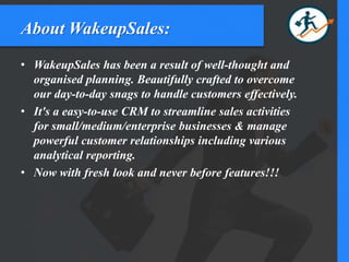 About WakeupSales:
• WakeupSales has been a result of well-thought and
organised planning. Beautifully crafted to overcome
our day-to-day snags to handle customers effectively.
• It's a easy-to-use CRM to streamline sales activities
for small/medium/enterprise businesses & manage
powerful customer relationships including various
analytical reporting.
• Now with fresh look and never before features!!!
 